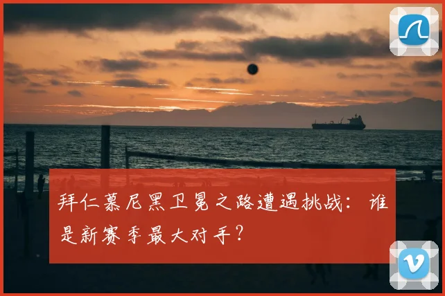 拜仁慕尼黑卫冕之路遭遇挑战:谁是新赛季最大对手?