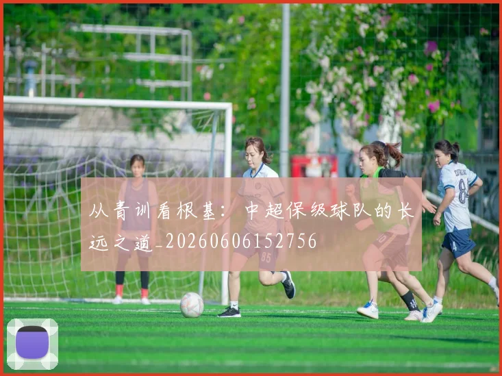 从青训看根基:中超保级球队的长远之道_20260606152756
