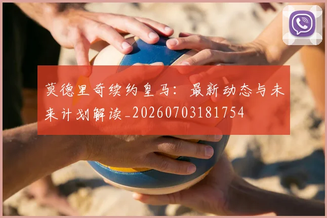莫德里奇续约皇马：最新动态与未来计划解读_20260703181754