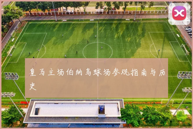 皇马主场伯纳乌球场参观指南与历史